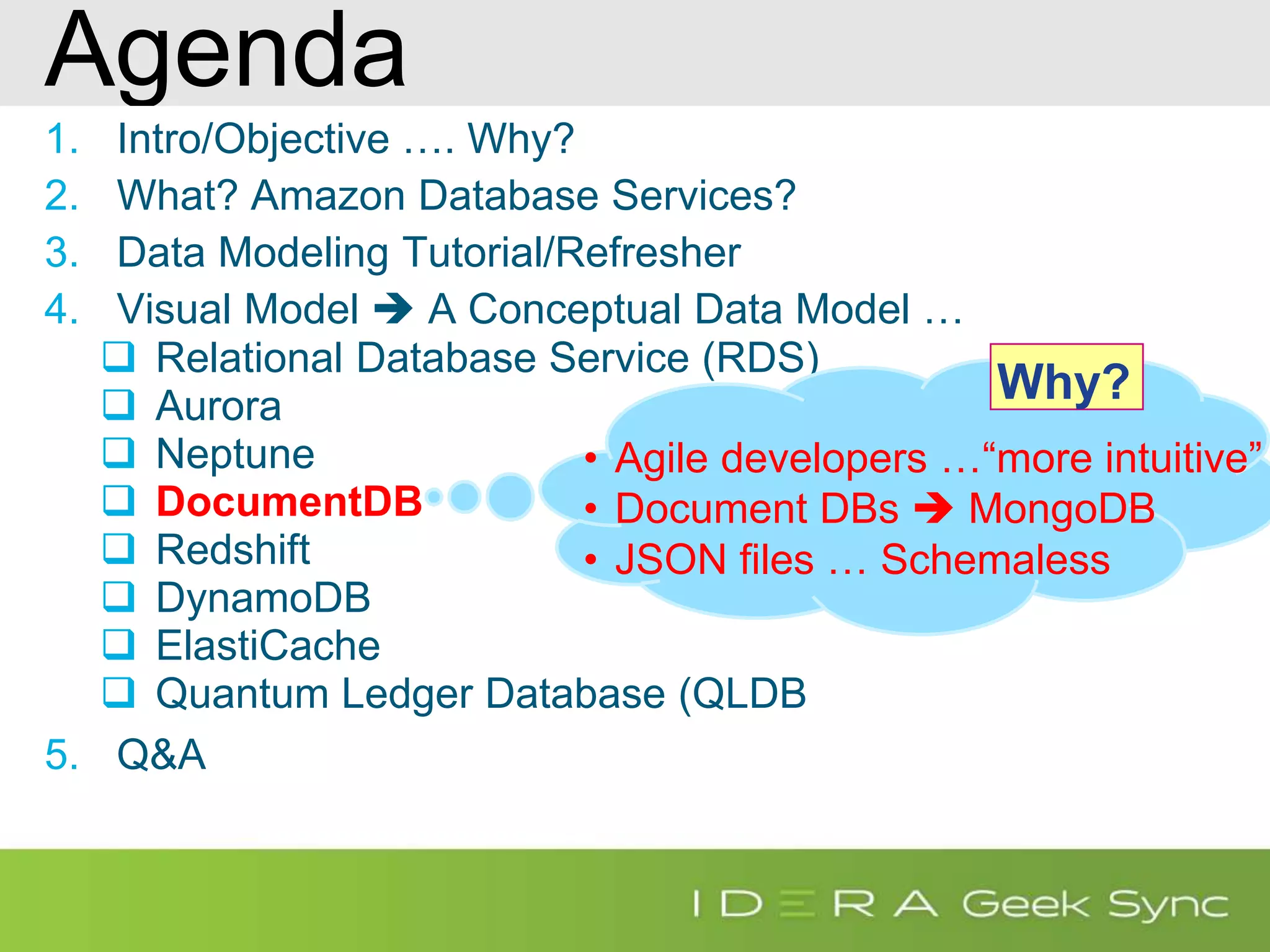 Agenda 1. Intro/Objective …. Why? 2. What? Amazon Database Services? 3. Data Modeling Tutorial/Refresher 4. Visual Model  A Conceptual Data Model …  Relational Database Service (RDS)  Aurora  Neptune  DocumentDB  Redshift  DynamoDB  ElastiCache  Quantum Ledger Database (QLDB 5. Q&A • Agile developers …“more intuitive” • Document DBs  MongoDB • JSON files … Schemaless Why? 