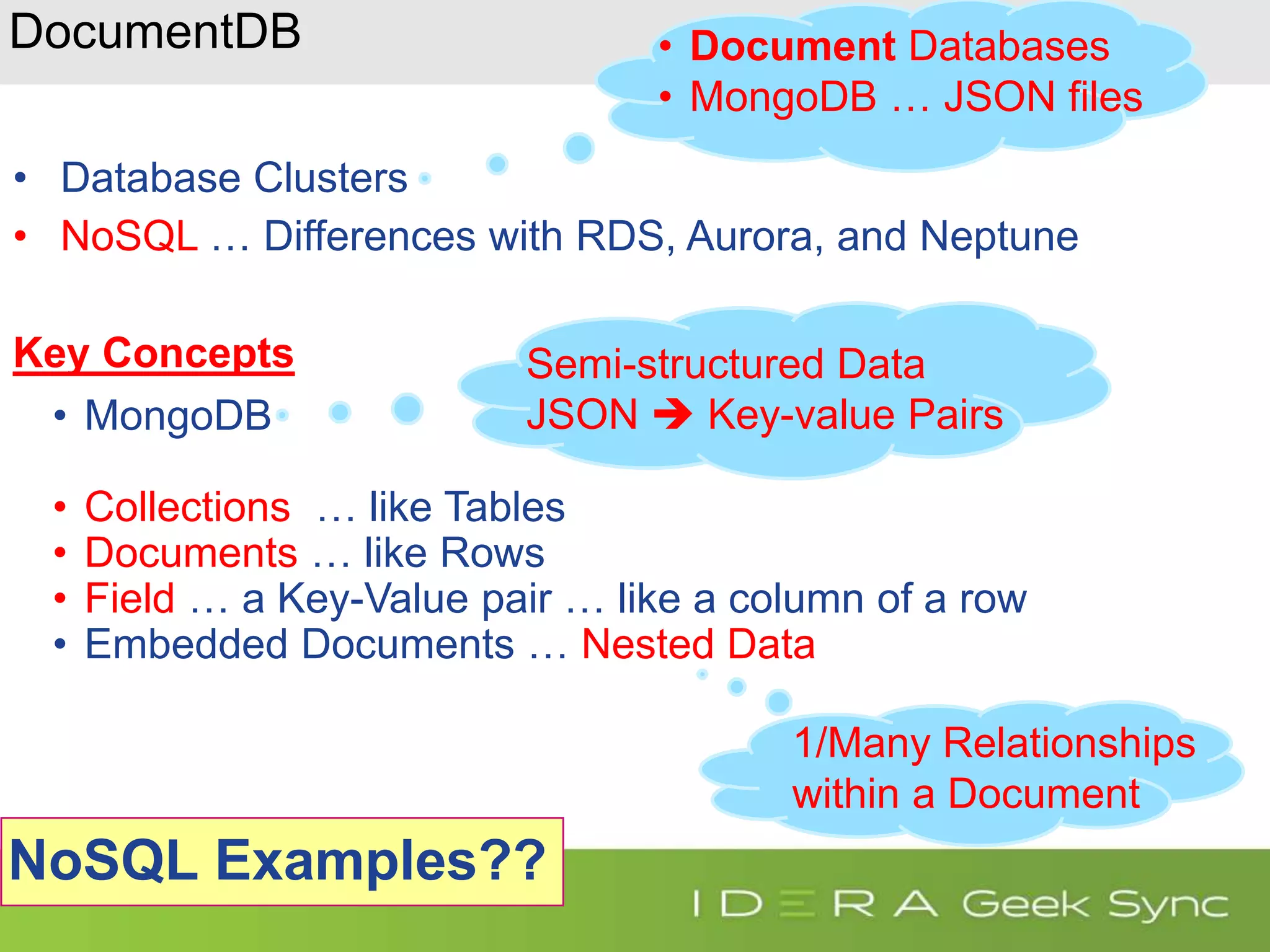 DocumentDB • Database Clusters • NoSQL … Differences with RDS, Aurora, and Neptune Key Concepts • MongoDB • Collections … like Tables • Documents … like Rows • Field … a Key-Value pair … like a column of a row • Embedded Documents … Nested Data • Document Databases • MongoDB … JSON files Semi-structured Data JSON  Key-value Pairs NoSQL Examples?? 1/Many Relationships within a Document 