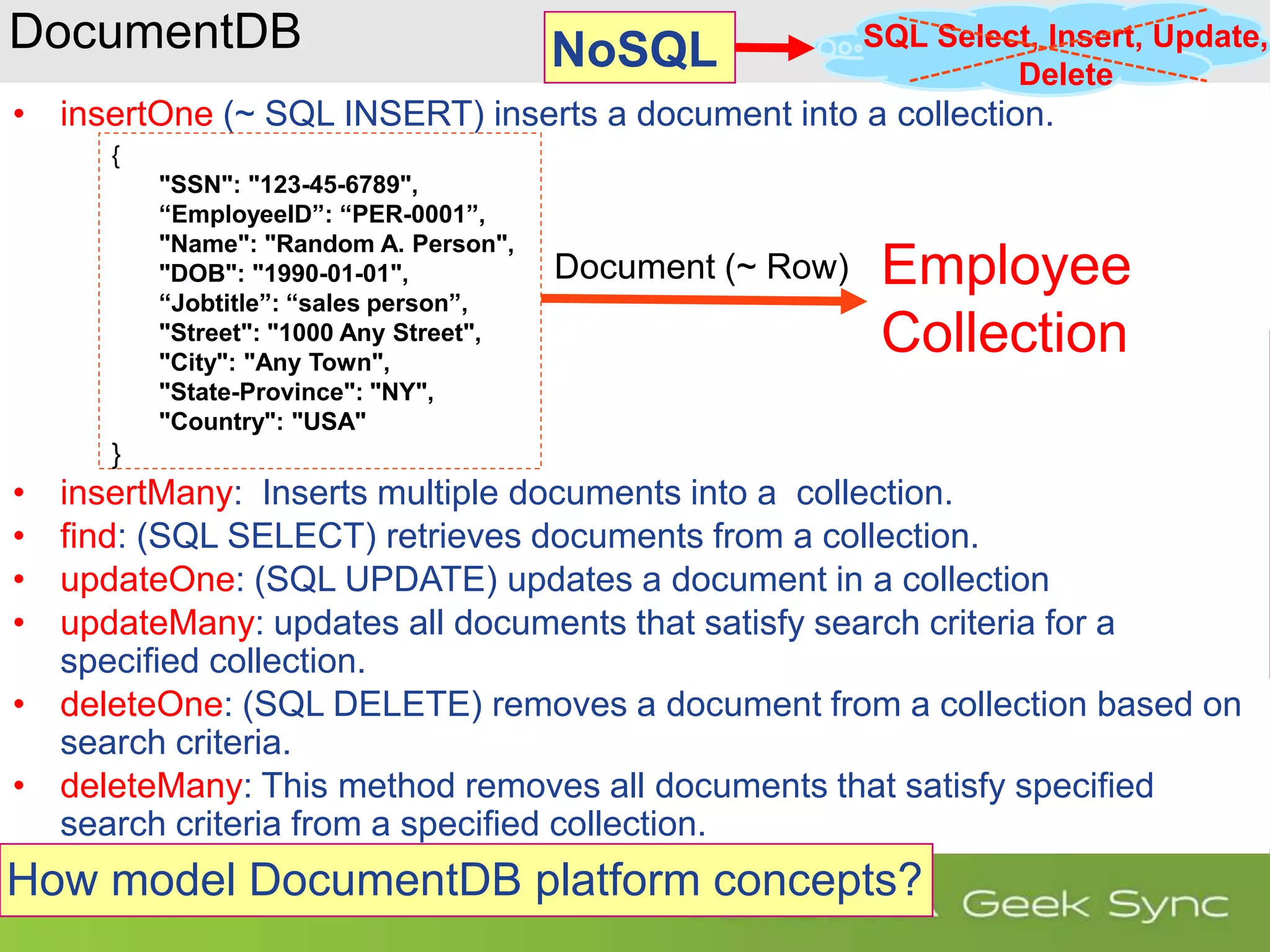 DocumentDB • insertOne (~ SQL INSERT) inserts a document into a collection. • insertMany: Inserts multiple documents into a collection. • find: (SQL SELECT) retrieves documents from a collection. • updateOne: (SQL UPDATE) updates a document in a collection • updateMany: updates all documents that satisfy search criteria for a specified collection. • deleteOne: (SQL DELETE) removes a document from a collection based on search criteria. • deleteMany: This method removes all documents that satisfy specified search criteria from a specified collection. How model DocumentDB platform concepts? { "SSN": "123-45-6789", “EmployeeID”: “PER-0001”, "Name": "Random A. Person", "DOB": "1990-01-01", “Jobtitle”: “sales person”, "Street": "1000 Any Street", "City": "Any Town", "State-Province": "NY", "Country": "USA" } Document (~ Row) SQL Select, Insert, Update, Delete Employee Collection NoSQL 