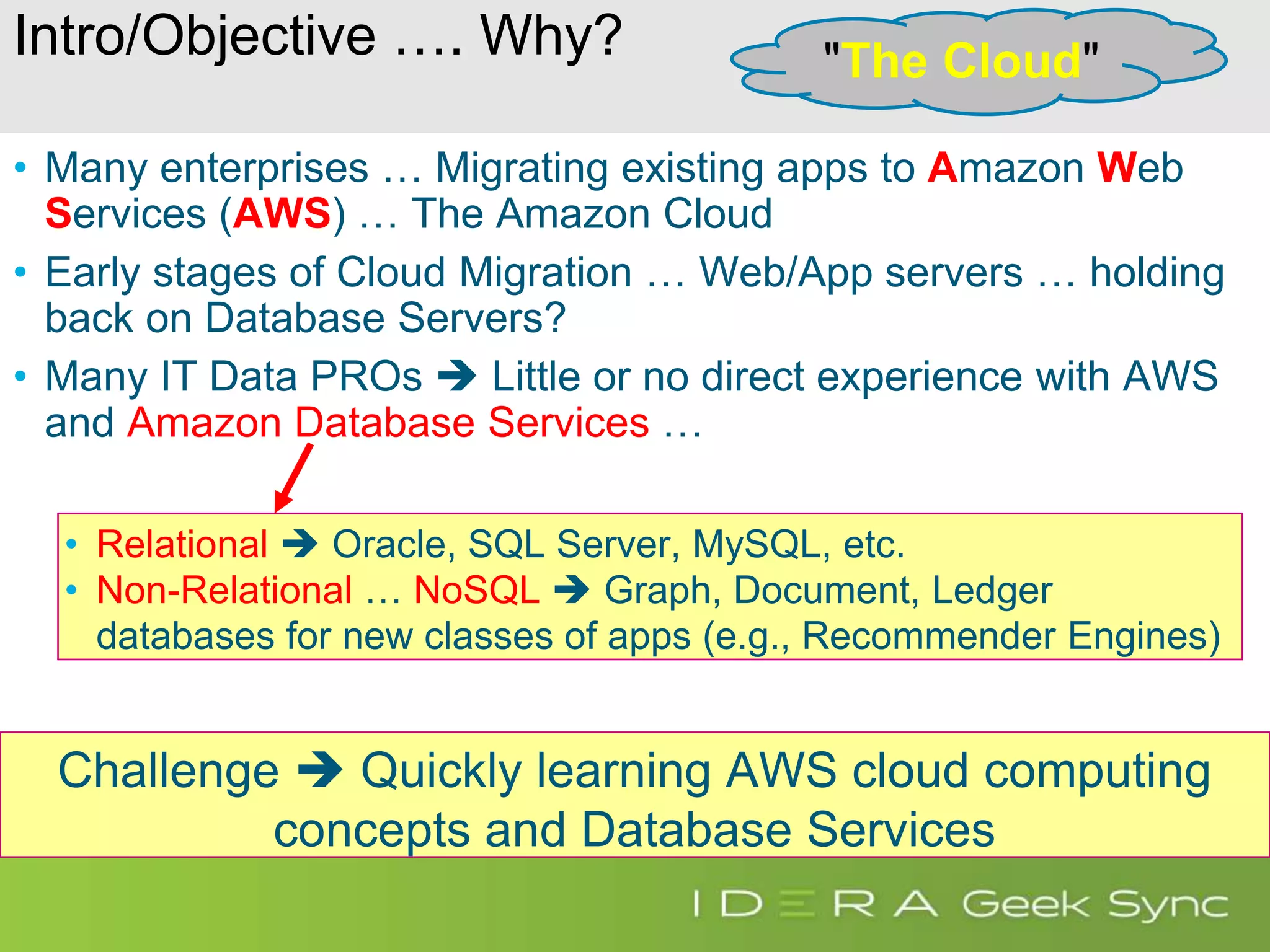 Intro/Objective …. Why? • Many enterprises … Migrating existing apps to Amazon Web Services (AWS) … The Amazon Cloud • Early stages of Cloud Migration … Web/App servers … holding back on Database Servers? • Many IT Data PROs  Little or no direct experience with AWS and Amazon Database Services … Challenge  Quickly learning AWS cloud computing concepts and Database Services "The Cloud" • Relational  Oracle, SQL Server, MySQL, etc. • Non-Relational … NoSQL  Graph, Document, Ledger databases for new classes of apps (e.g., Recommender Engines) 