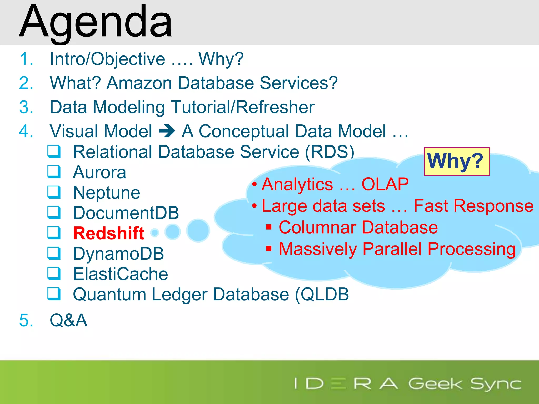 Agenda 1. Intro/Objective …. Why? 2. What? Amazon Database Services? 3. Data Modeling Tutorial/Refresher 4. Visual Model  A Conceptual Data Model …  Relational Database Service (RDS)  Aurora  Neptune  DocumentDB  Redshift  DynamoDB  ElastiCache  Quantum Ledger Database (QLDB 5. Q&A • Analytics … OLAP • Large data sets … Fast Response  Columnar Database  Massively Parallel Processing Why? 