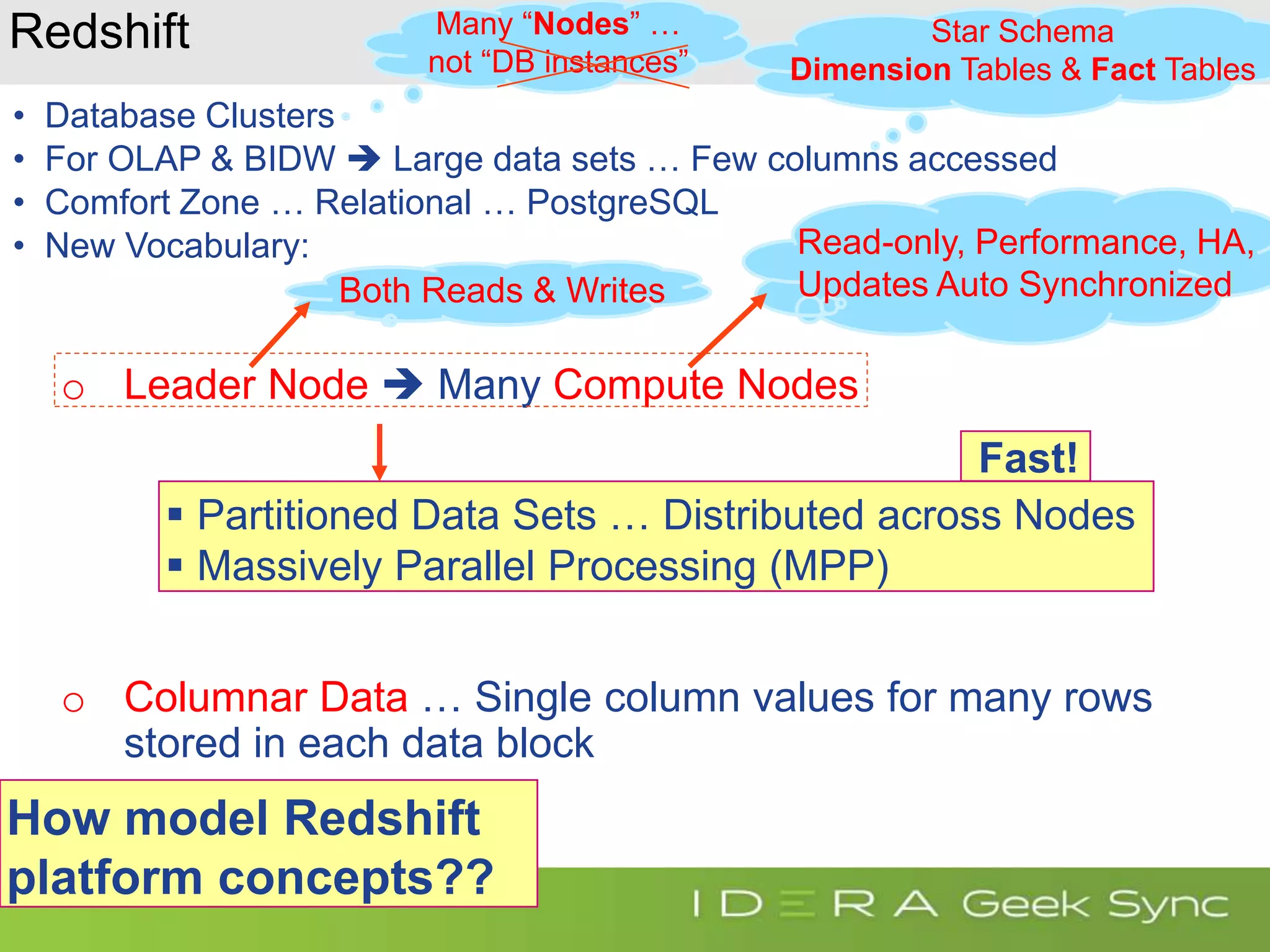 Redshift • Database Clusters • For OLAP & BIDW  Large data sets … Few columns accessed • Comfort Zone … Relational … PostgreSQL • New Vocabulary: o Leader Node  Many Compute Nodes o Columnar Data … Single column values for many rows stored in each data block How model Redshift platform concepts?? Both Reads & Writes Read-only, Performance, HA, Updates Auto Synchronized Many “Nodes” … not “DB instances” Star Schema Dimension Tables & Fact Tables  Partitioned Data Sets … Distributed across Nodes  Massively Parallel Processing (MPP) Fast! 
