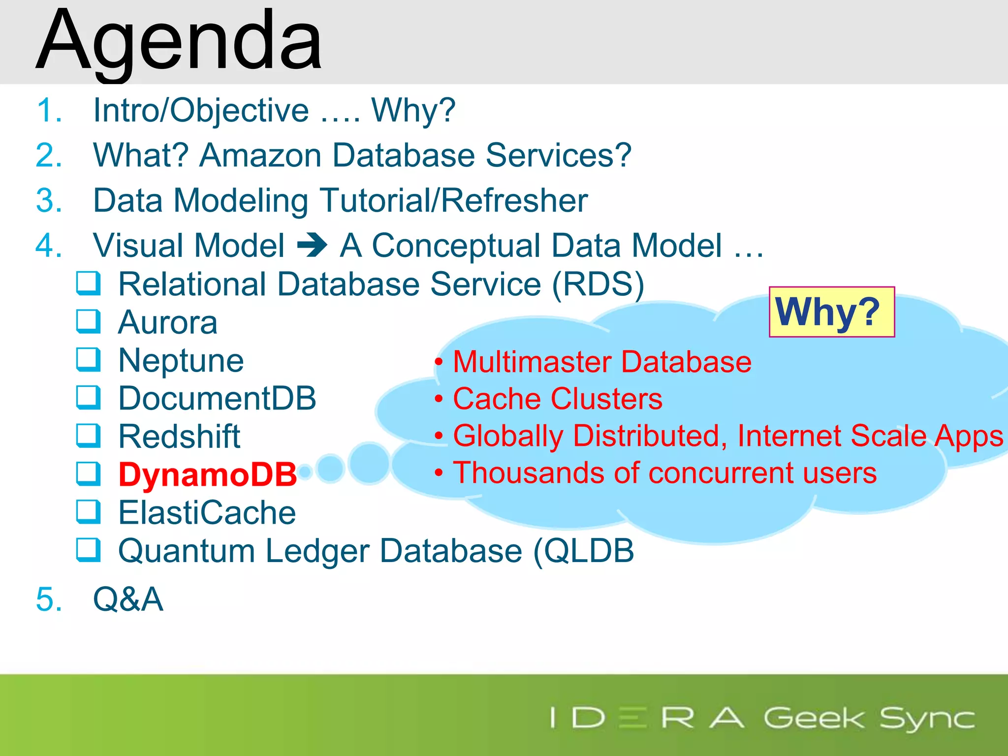 Agenda 1. Intro/Objective …. Why? 2. What? Amazon Database Services? 3. Data Modeling Tutorial/Refresher 4. Visual Model  A Conceptual Data Model …  Relational Database Service (RDS)  Aurora  Neptune  DocumentDB  Redshift  DynamoDB  ElastiCache  Quantum Ledger Database (QLDB 5. Q&A • Multimaster Database • Cache Clusters • Globally Distributed, Internet Scale Apps • Thousands of concurrent users Why? 