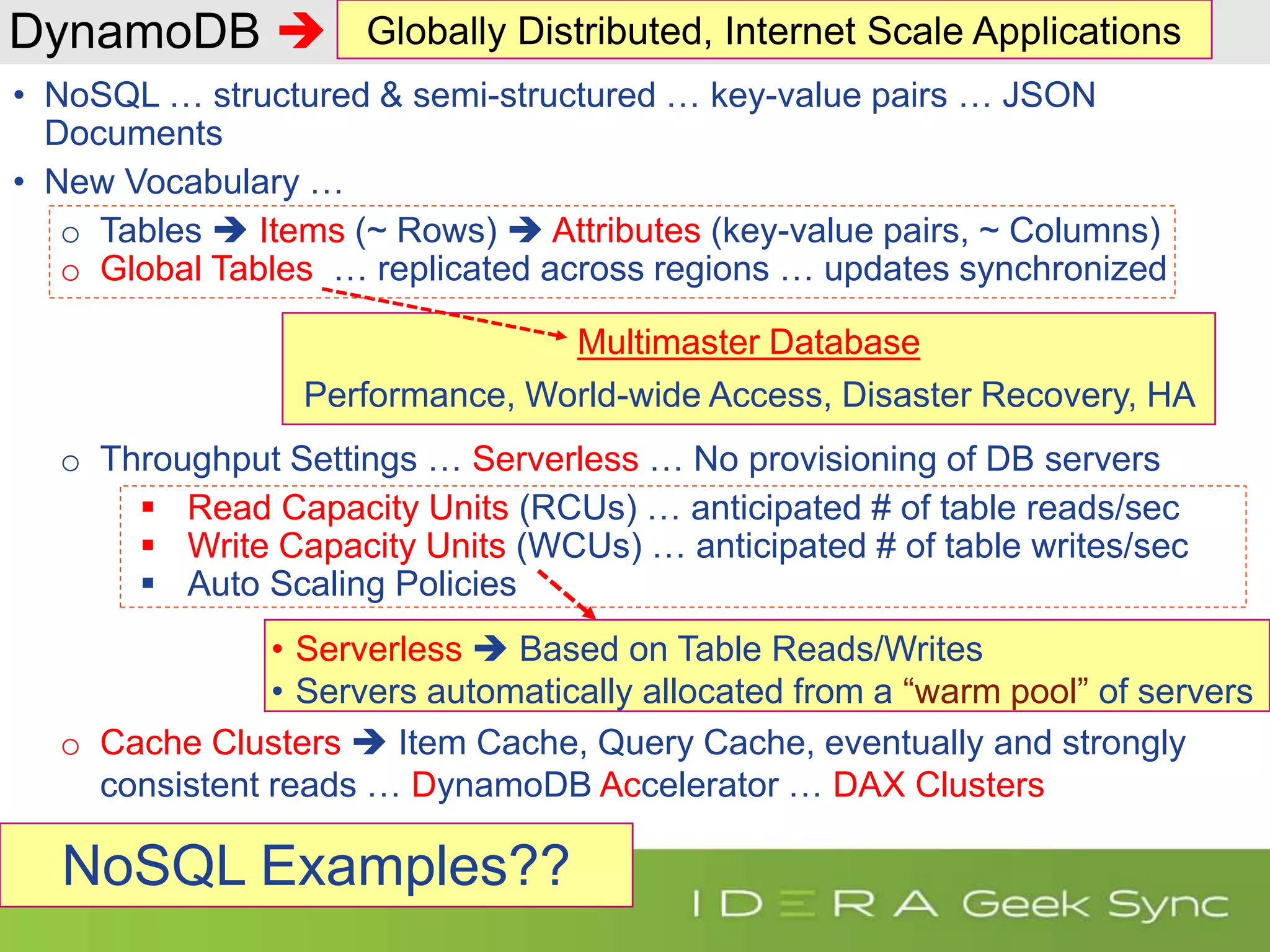 DynamoDB  • NoSQL … structured & semi-structured … key-value pairs … JSON Documents • New Vocabulary … o Tables  Items (~ Rows)  Attributes (key-value pairs, ~ Columns) o Global Tables … replicated across regions … updates synchronized o Throughput Settings … Serverless … No provisioning of DB servers  Read Capacity Units (RCUs) … anticipated # of table reads/sec  Write Capacity Units (WCUs) … anticipated # of table writes/sec  Auto Scaling Policies o Cache Clusters  Item Cache, Query Cache, eventually and strongly consistent reads … DynamoDB Accelerator … DAX Clusters Multimaster Database Performance, World-wide Access, Disaster Recovery, HA • Serverless  Based on Table Reads/Writes • Servers automatically allocated from a “warm pool” of servers Globally Distributed, Internet Scale Applications NoSQL Examples?? 
