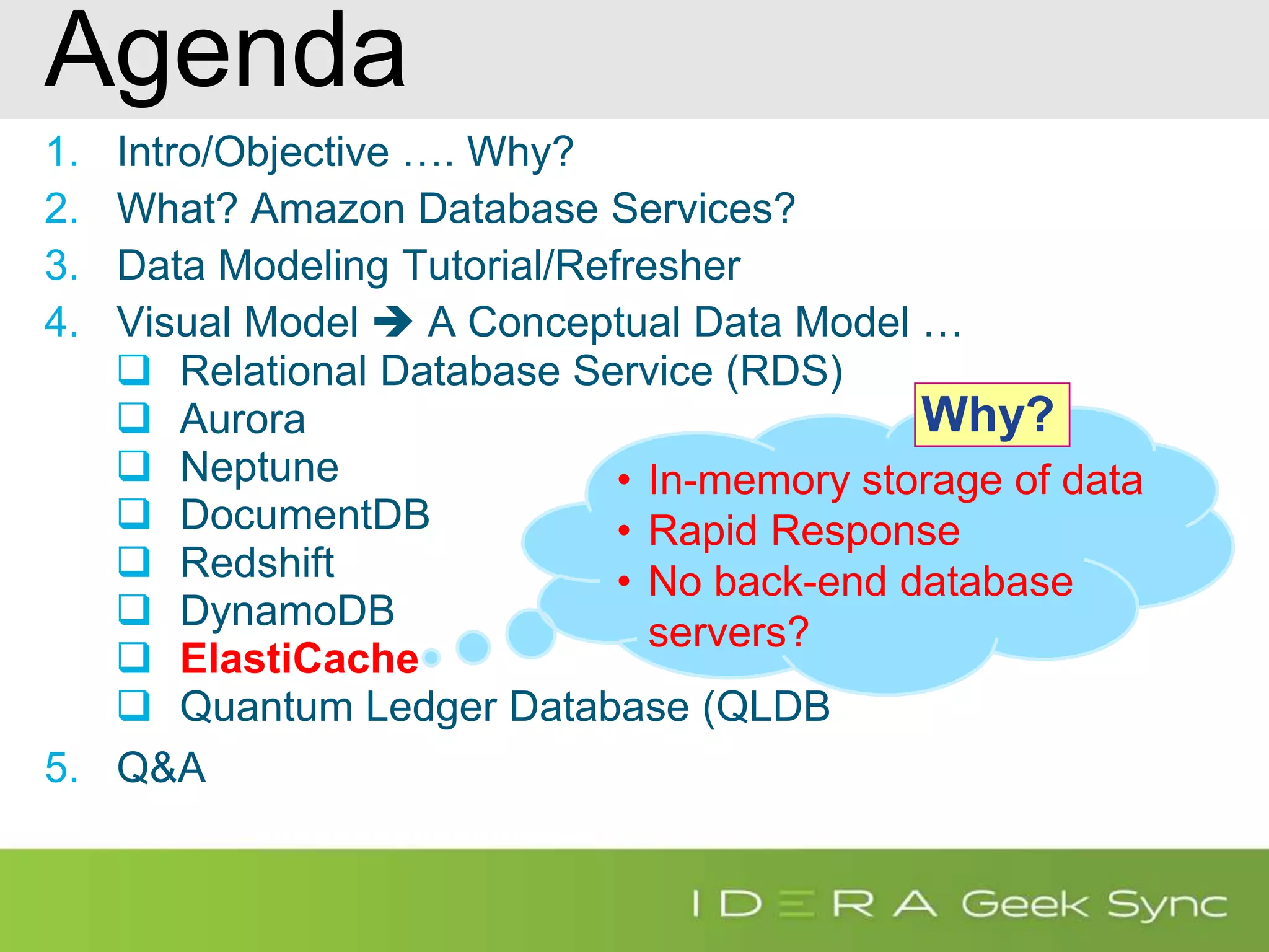 Agenda 1. Intro/Objective …. Why? 2. What? Amazon Database Services? 3. Data Modeling Tutorial/Refresher 4. Visual Model  A Conceptual Data Model …  Relational Database Service (RDS)  Aurora  Neptune  DocumentDB  Redshift  DynamoDB  ElastiCache  Quantum Ledger Database (QLDB 5. Q&A • In-memory storage of data • Rapid Response • No back-end database servers? Why? 