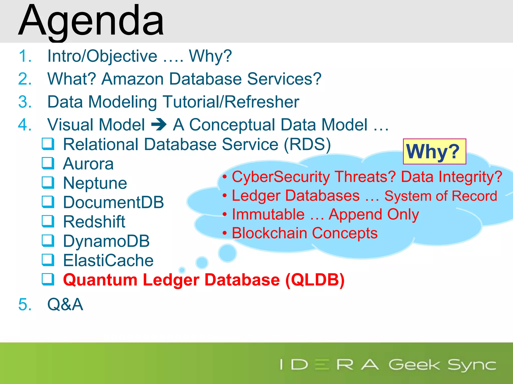 Agenda 1. Intro/Objective …. Why? 2. What? Amazon Database Services? 3. Data Modeling Tutorial/Refresher 4. Visual Model  A Conceptual Data Model …  Relational Database Service (RDS)  Aurora  Neptune  DocumentDB  Redshift  DynamoDB  ElastiCache  Quantum Ledger Database (QLDB) 5. Q&A • CyberSecurity Threats? Data Integrity? • Ledger Databases … System of Record • Immutable … Append Only • Blockchain Concepts Why? 