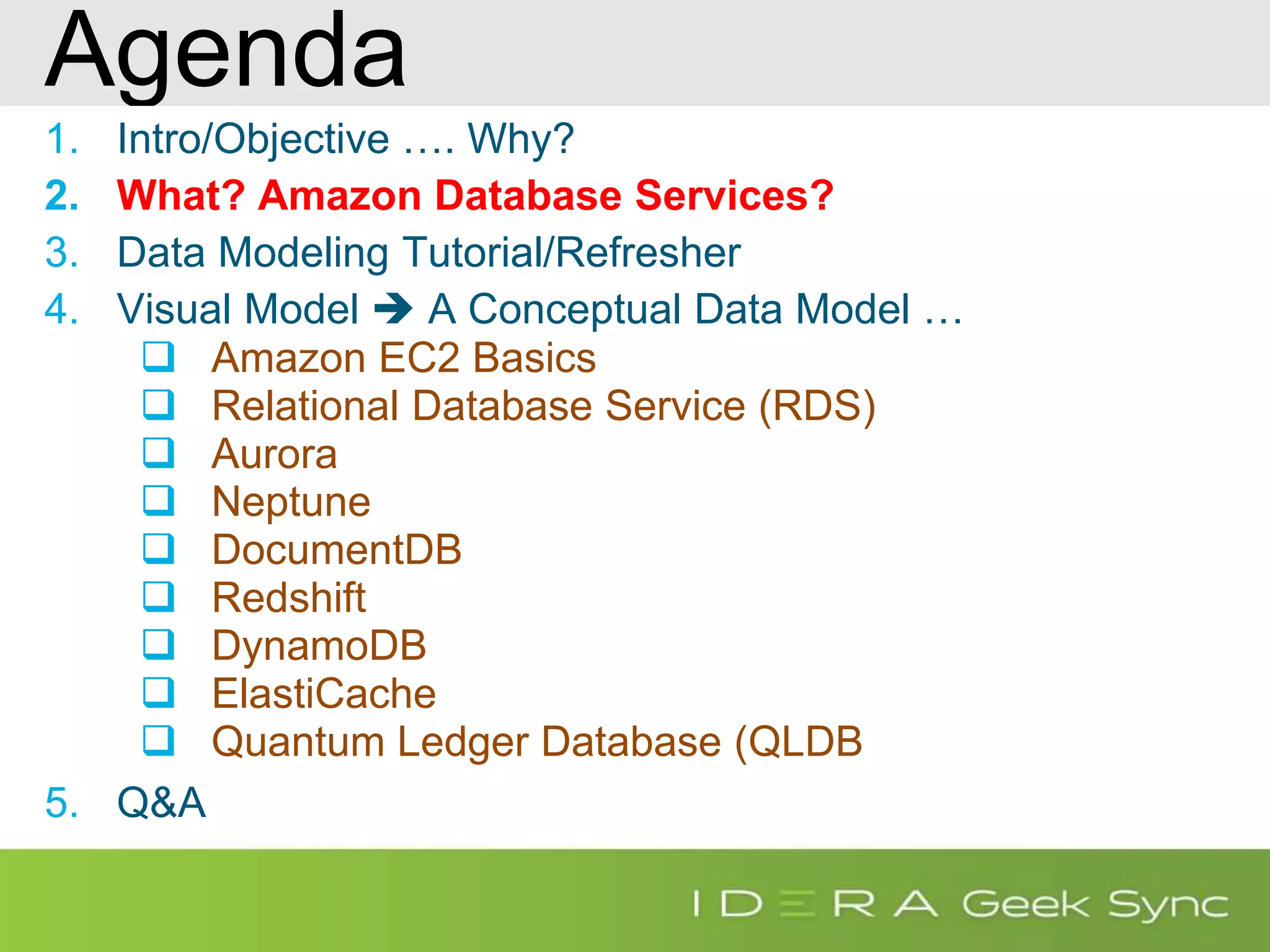 Agenda 1. Intro/Objective …. Why? 2. What? Amazon Database Services? 3. Data Modeling Tutorial/Refresher 4. Visual Model  A Conceptual Data Model …  Amazon EC2 Basics  Relational Database Service (RDS)  Aurora  Neptune  DocumentDB  Redshift  DynamoDB  ElastiCache  Quantum Ledger Database (QLDB 5. Q&A 