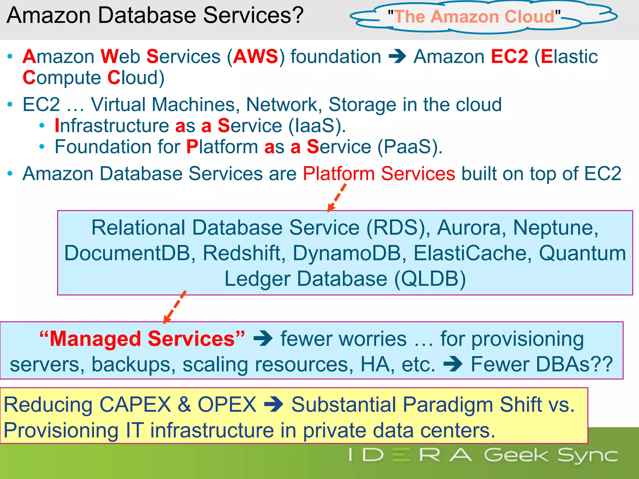 Amazon Database Services? • Amazon Web Services (AWS) foundation  Amazon EC2 (Elastic Compute Cloud) • EC2 … Virtual Machines, Network, Storage in the cloud • Infrastructure as a Service (IaaS). • Foundation for Platform as a Service (PaaS). • Amazon Database Services are Platform Services built on top of EC2 Reducing CAPEX & OPEX  Substantial Paradigm Shift vs. Provisioning IT infrastructure in private data centers. "The Amazon Cloud" Relational Database Service (RDS), Aurora, Neptune, DocumentDB, Redshift, DynamoDB, ElastiCache, Quantum Ledger Database (QLDB) “Managed Services”  fewer worries … for provisioning servers, backups, scaling resources, HA, etc.  Fewer DBAs?? 