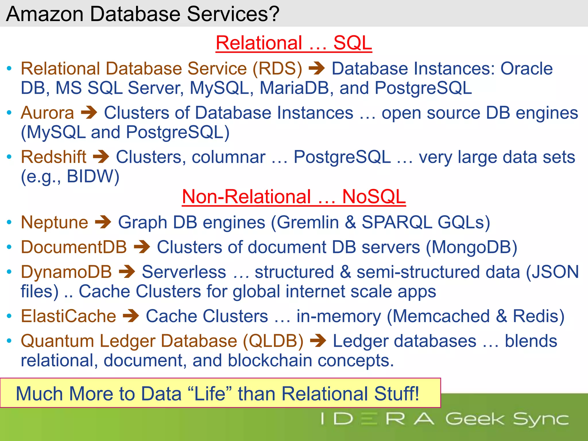 Amazon Database Services? Relational … SQL • Relational Database Service (RDS)  Database Instances: Oracle DB, MS SQL Server, MySQL, MariaDB, and PostgreSQL • Aurora  Clusters of Database Instances … open source DB engines (MySQL and PostgreSQL) • Redshift  Clusters, columnar … PostgreSQL … very large data sets (e.g., BIDW) Non-Relational … NoSQL • Neptune  Graph DB engines (Gremlin & SPARQL GQLs) • DocumentDB  Clusters of document DB servers (MongoDB) • DynamoDB  Serverless … structured & semi-structured data (JSON files) .. Cache Clusters for global internet scale apps • ElastiCache  Cache Clusters … in-memory (Memcached & Redis) • Quantum Ledger Database (QLDB)  Ledger databases … blends relational, document, and blockchain concepts. Much More to Data “Life” than Relational Stuff! 