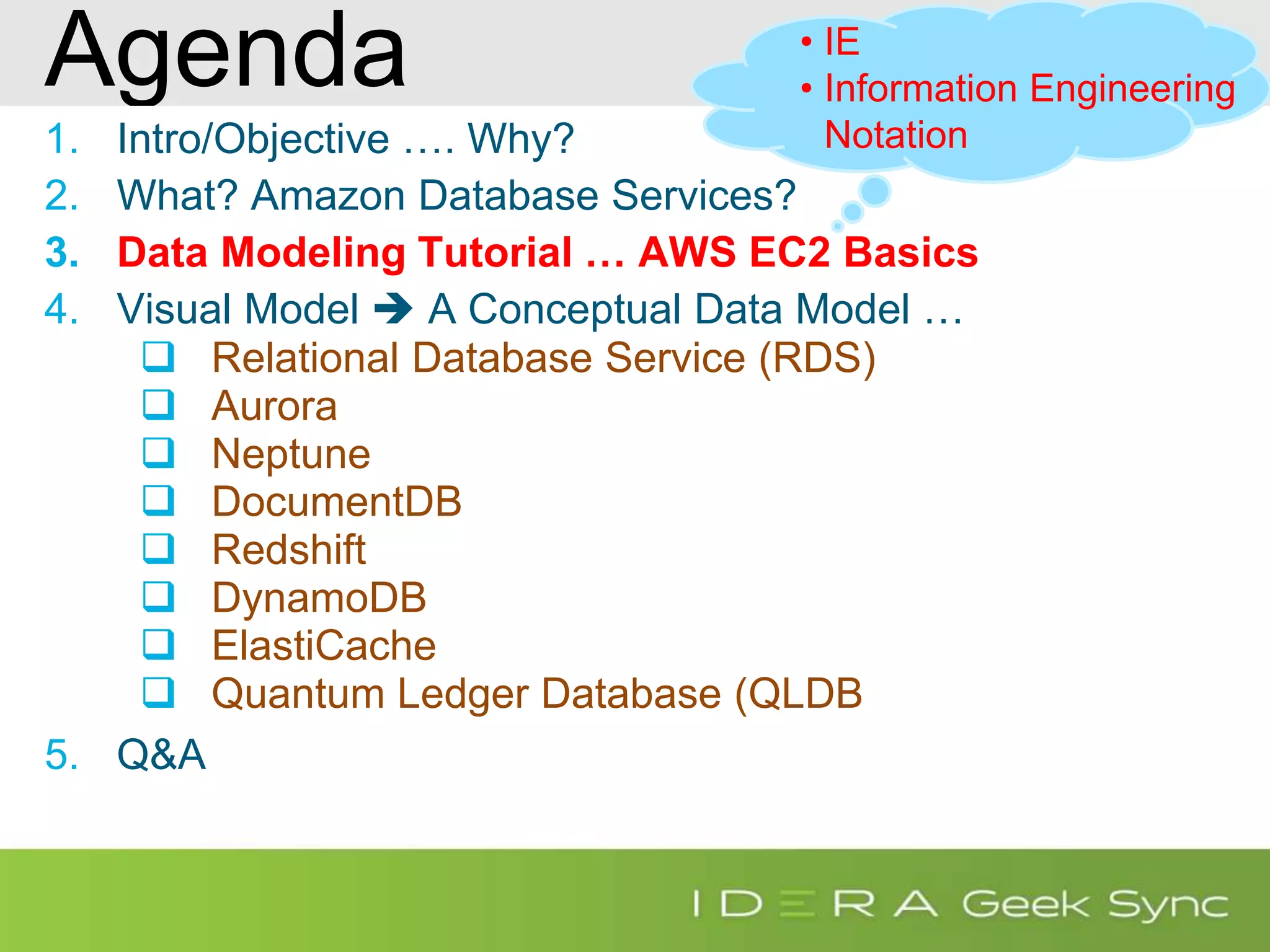 Agenda 1. Intro/Objective …. Why? 2. What? Amazon Database Services? 3. Data Modeling Tutorial … AWS EC2 Basics 4. Visual Model  A Conceptual Data Model …  Relational Database Service (RDS)  Aurora  Neptune  DocumentDB  Redshift  DynamoDB  ElastiCache  Quantum Ledger Database (QLDB 5. Q&A • IE • Information Engineering Notation 