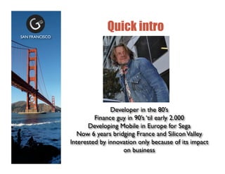 Quick intro
Developer in the 80s	

Finance guy in 90s til early 2.000	

Developing Mobile in Europe for Sega	

Now 6 years bridging France and SiliconValley	

Interested by innovation only because of its impact
on business	

SAN FRANCISCO	

 