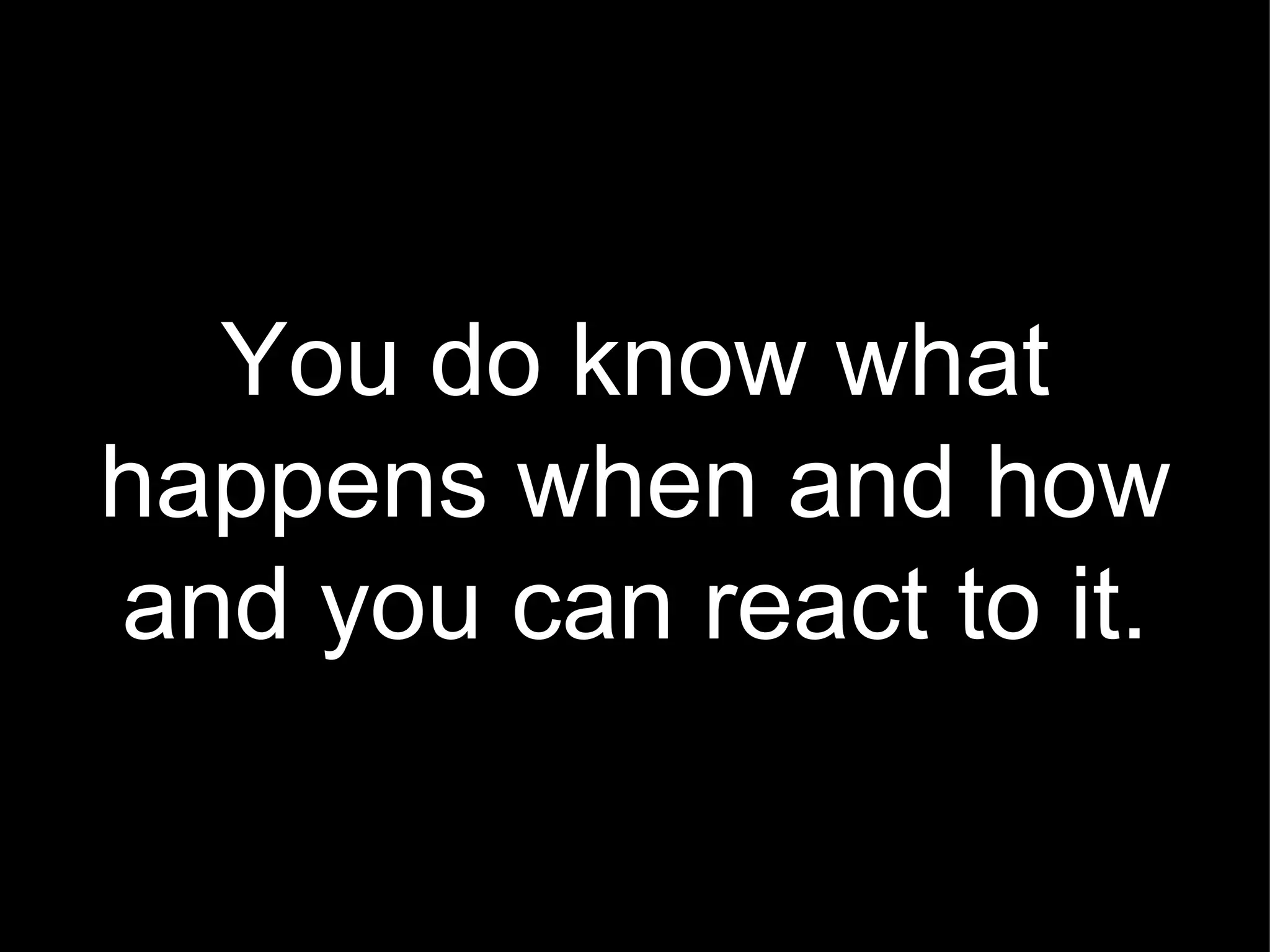 You do know what happens when and how and you can react to it. 