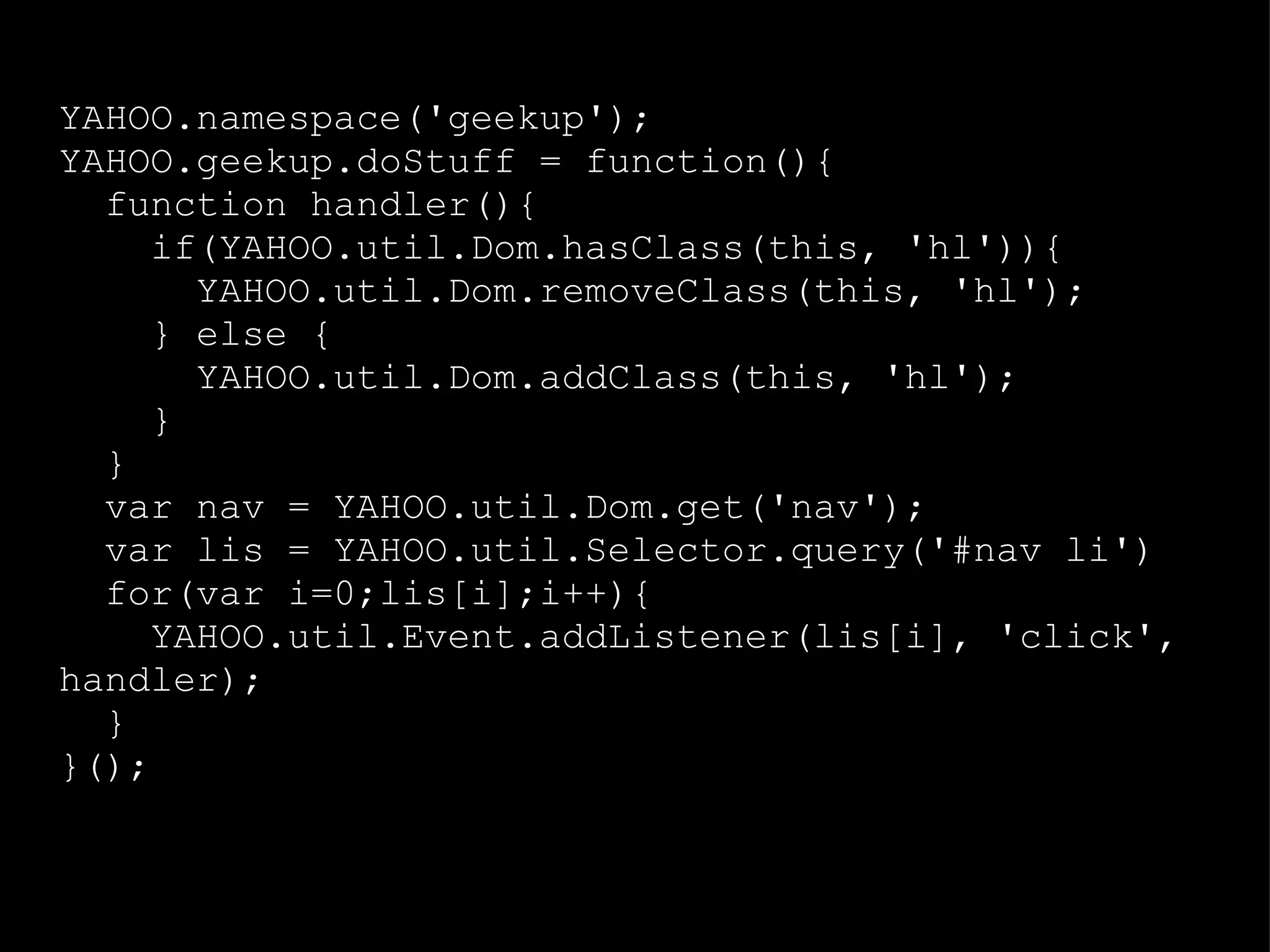 YAHOO.namespace('geekup'); YAHOO.geekup.doStuff = function(){ function handler(){ if(YAHOO.util.Dom.hasClass(this, 'hl')){ YAHOO.util.Dom.removeClass(this, 'hl'); } else { YAHOO.util.Dom.addClass(this, 'hl'); } } var nav = YAHOO.util.Dom.get('nav'); var lis = YAHOO.util.Selector.query('#nav li') for(var i=0;lis[i];i++){ YAHOO.util.Event.addListener(lis[i], 'click', handler); } }(); 