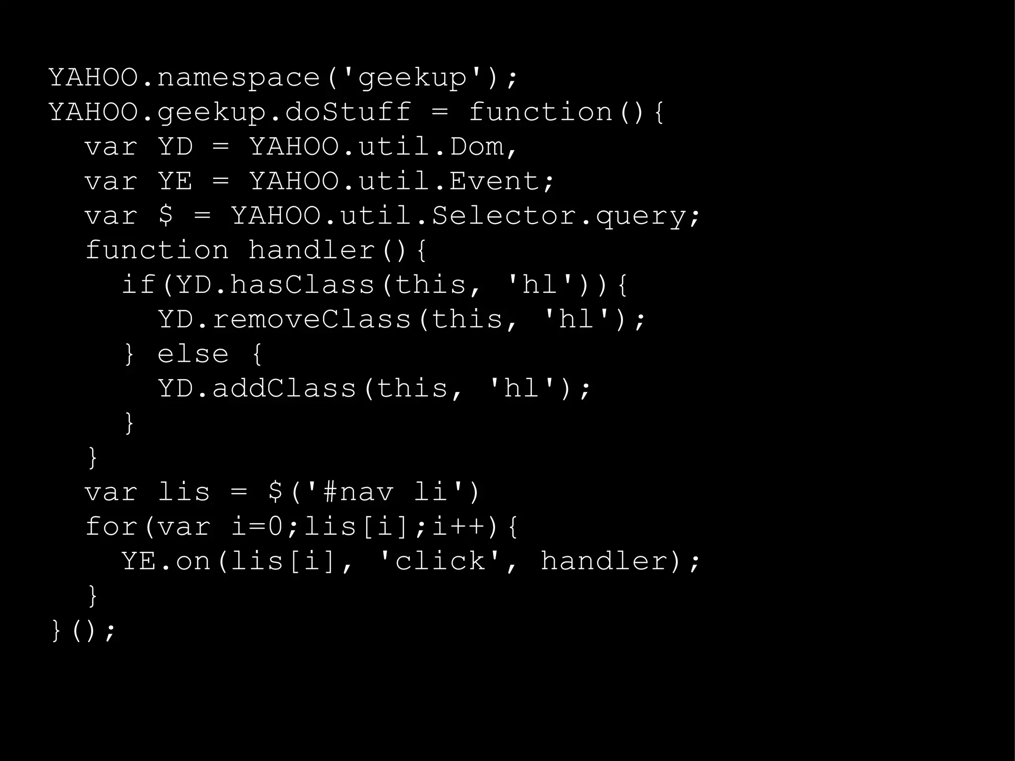 YAHOO.namespace('geekup'); YAHOO.geekup.doStuff = function(){ var YD = YAHOO.util.Dom,  var YE = YAHOO.util.Event; var $ = YAHOO.util.Selector.query; function handler(){ if(YD.hasClass(this, 'hl')){ YD.removeClass(this, 'hl'); } else { YD.addClass(this, 'hl'); } } var lis = $('#nav li') for(var i=0;lis[i];i++){ YE.on(lis[i], 'click', handler); } }(); 