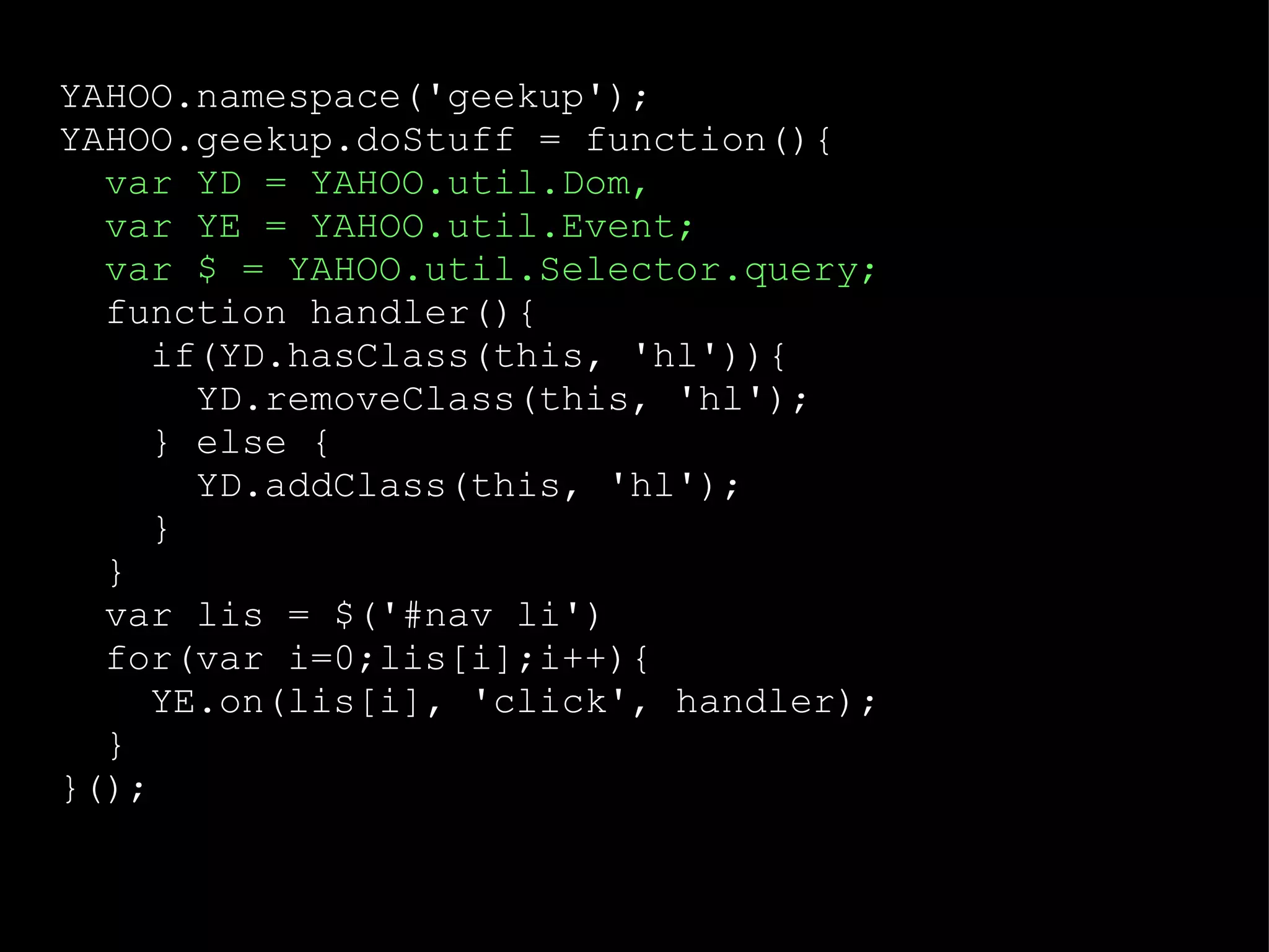 YAHOO.namespace('geekup'); YAHOO.geekup.doStuff = function(){ var YD = YAHOO.util.Dom,  var YE = YAHOO.util.Event; var $ = YAHOO.util.Selector.query; function handler(){ if(YD.hasClass(this, 'hl')){ YD.removeClass(this, 'hl'); } else { YD.addClass(this, 'hl'); } } var lis = $('#nav li') for(var i=0;lis[i];i++){ YE.on(lis[i], 'click', handler); } }(); 