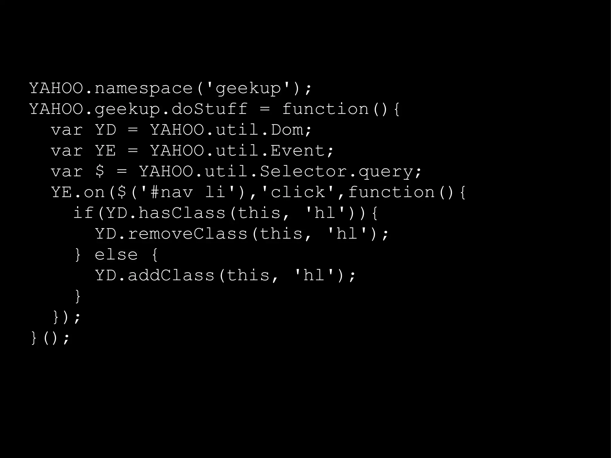 YAHOO.namespace('geekup'); YAHOO.geekup.doStuff = function(){ var YD = YAHOO.util.Dom; var YE = YAHOO.util.Event; var $ = YAHOO.util.Selector.query; YE.on($('#nav li'),'click',function(){ if(YD.hasClass(this, 'hl')){ YD.removeClass(this, 'hl'); } else { YD.addClass(this, 'hl'); } }); }(); 
