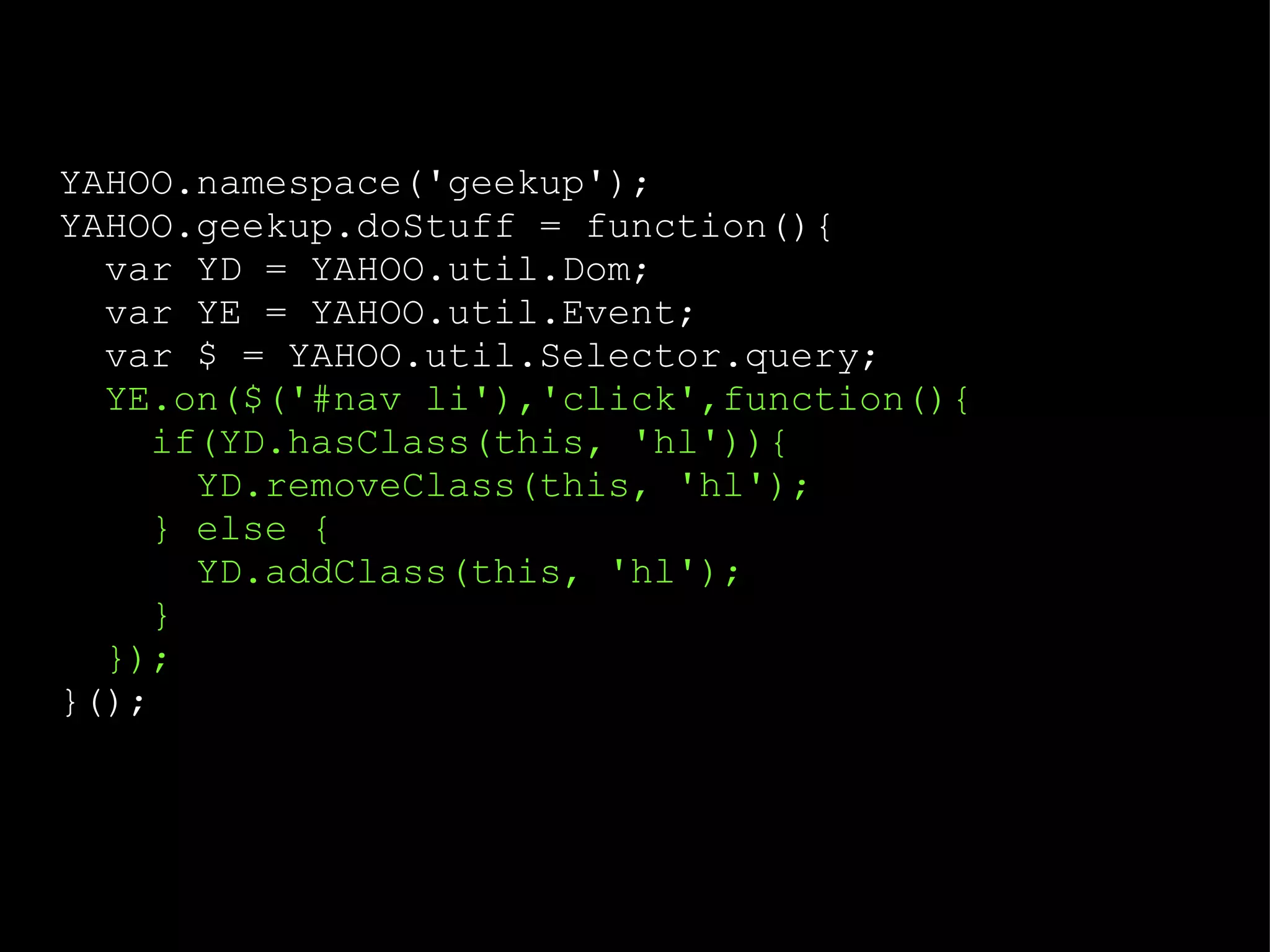 YAHOO.namespace('geekup'); YAHOO.geekup.doStuff = function(){ var YD = YAHOO.util.Dom; var YE = YAHOO.util.Event; var $ = YAHOO.util.Selector.query; YE.on($('#nav li'),'click',function(){ if(YD.hasClass(this, 'hl')){ YD.removeClass(this, 'hl'); } else { YD.addClass(this, 'hl'); } }); }(); 