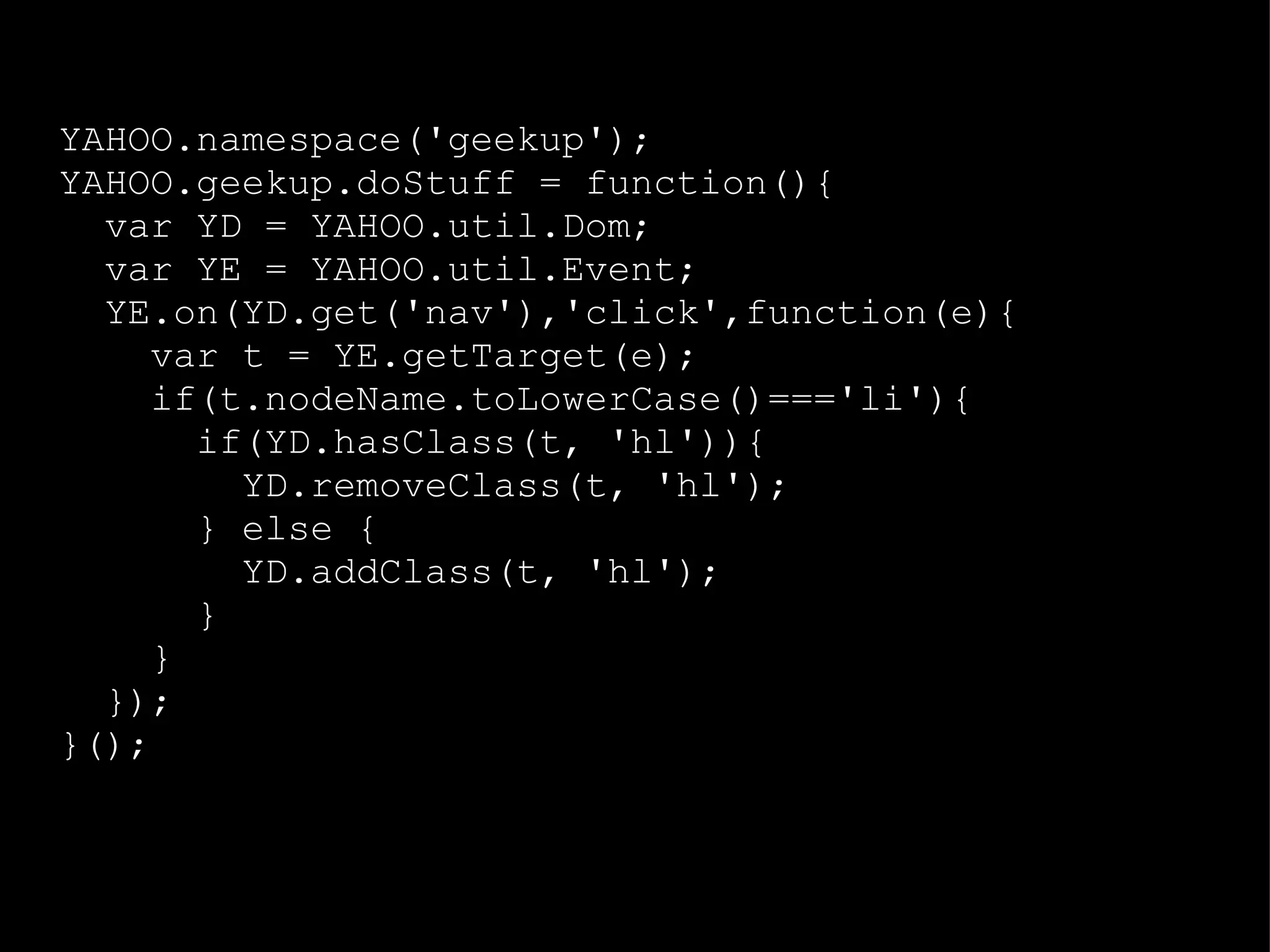 YAHOO.namespace('geekup'); YAHOO.geekup.doStuff = function(){ var YD = YAHOO.util.Dom; var YE = YAHOO.util.Event; YE.on(YD.get('nav'),'click',function(e){ var t = YE.getTarget(e); if(t.nodeName.toLowerCase()==='li'){ if(YD.hasClass(t, 'hl')){ YD.removeClass(t, 'hl'); } else { YD.addClass(t, 'hl'); } } }); }(); 