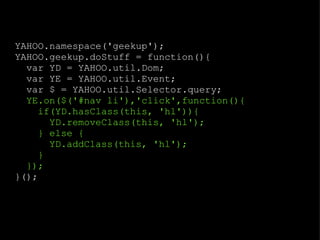YAHOO.namespace('geekup'); YAHOO.geekup.doStuff = function(){ var YD = YAHOO.util.Dom; var YE = YAHOO.util.Event; var $ = YAHOO.util.Selector.query; YE.on($('#nav li'),'click',function(){ if(YD.hasClass(this, 'hl')){ YD.removeClass(this, 'hl'); } else { YD.addClass(this, 'hl'); } }); }(); 