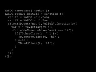 YAHOO.namespace('geekup'); YAHOO.geekup.doStuff = function(){ var YD = YAHOO.util.Dom; var YE = YAHOO.util.Event; YE.on(YD.get('nav'),'click',function(e){ var t = YE.getTarget(e); if(t.nodeName.toLowerCase()==='li'){ if(YD.hasClass(t, 'hl')){ YD.removeClass(t, 'hl'); } else { YD.addClass(t, 'hl'); } } }); }(); 