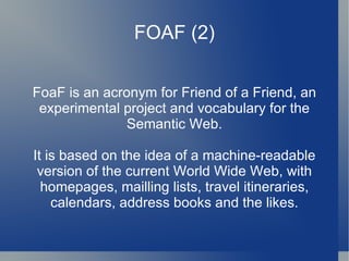 FOAF (2) FoaF is an acronym for Friend of a Friend, an experimental project and vocabulary for the Semantic Web. It is based on the idea of a machine-readable version of the current World Wide Web, with homepages, mailling lists, travel itineraries, calendars, address books and the likes. 