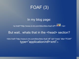 FOAF (3) In my blog page: <a href=" http://www.k-int.com/ibbo/ibbo-foaf.rdf ">  </a> But wait.. whats that in the <head> section? <link href=”http://www.k-int.com/ibbo/ibbo-foaf.rdf” rel=”meta” title=”FOAF”  type=”application/rdf+xml” /> 