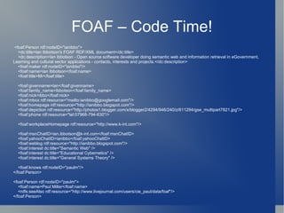 FOAF – Code Time! <foaf:Person rdf:nodeID="ianibbo"> <dc:title>Ian Ibbotson's FOAF RDF/XML document</dc:title> <dc:description>Ian ibbotson - Open source software developer doing semantic web and information retrieval in eGovernment, Learning and cultural sector applications - contacts, interests and projects.</dc:description> <foaf:maker rdf:nodeID="ianibbo"/> <foaf:name>Ian Ibbotson</foaf:name> <foaf:title>Mr</foaf:title> <foaf:givenname>Ian</foaf:givenname> <foaf:family_name>Ibbotson</foaf:family_name> <foaf:nick>ibbo</foaf:nick> <foaf:mbox rdf:resource="mailto:ianibbo@googlemail.com"/> <foaf:homepage rdf:resource="http://ianibbo.blogspot.com"/> <foaf:depiction rdf:resource="http://photos1.blogger.com/x/blogger2/4294/946/240/z/611294/gse_multipart7821.jpg"/> <foaf:phone rdf:resource="tel:07968-794-630"/> <foaf:workplaceHomepage rdf:resource="http://www.k-int.com"/> <foaf:msnChatID>ian.ibbotson@k-int.com</foaf:msnChatID> <foaf:yahooChatID>ianibbo</foaf:yahooChatID> <foaf:weblog rdf:resource="http://ianibbo.blogspot.com"/> <foaf:interest dc:title="Semantic Web" /> <foaf:interest dc:title="Educational Cybernetics" /> <foaf:interest dc:title="General Systems Theory" /> <foaf:knows rdf:nodeID="paulm"/> </foaf:Person> <foaf:Person rdf:nodeID="paulm"> <foaf:name>Paul Miller</foaf:name> <rdfs:seeAlso rdf:resource="http://www.livejournal.com/users/cie_paul/data/foaf"/> </foaf:Person> 