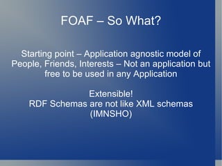 FOAF – So What? Starting point – Application agnostic model of People, Friends, Interests – Not an application but free to be used in any Application Extensible! RDF Schemas are not like XML schemas (IMNSHO) 