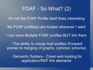 FOAF - So What? (2) It's not the FOAF Profile itself thats interesting My FOAF profile(s) are hosted wherever I want I can have Multiple FOAF profiles BUT link them - The ability to merge foaf profiles (Forward pointer to merging of graphs, common schema) - Semantic Spiders - Crawl web looking for application/RDF link elements 