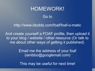 HOMEWORK! Go to http://www.ldodds.com/foaf/foaf-o-matic And create yourself a FOAF profile, then upload it to your blog / website / other resource (Or talk to me about other ways of getting it published)  Email me the address of your foaf (ianibbo@googlemail.com) This may be useful for next time! 