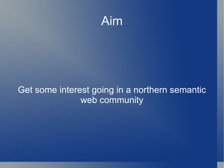 Aim Get some interest going in a northern semantic web community 