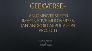 GEEKVERSE-
AN OMNIVERSE FOR
IMAGINATIVE MULTIVERSES
(AN ANDROID APPLICATION
PROJECT)
Sarthak Agarwal
&
Rishabh Dubey
 
