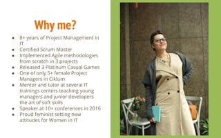 Why me?
● 8+ years of Project Management in
IT
● Certified Scrum Master
● Implemented Agile methodologies
from scratch in 3 projects
● Released 3 Platinum Casual Games
● One of only 5+ female Project
Managers in Ciklum
● Mentor and tutor at several IT
trainings centers teaching young
managers and junior developers
the art of soft skills
● Speaker at 10+ conferences in 2016
● Proud feminist setting new
attitudes for Women in IT
 