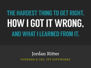 THEHARDESTTHINGTOGETRIGHT,
HOWIGOTITWRONG,
ANDWHATILEARNEDFROMIT.
Jordan Ritter
FOUNDER & CEO, IVY SOFTWORKS
 