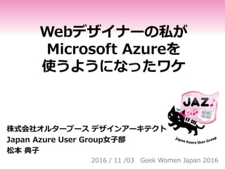 Webデザイナーの私が
Microsoft Azureを
使うようになったワケ
株式会社オルターブース デザインアーキテクト
Japan Azure User Group女子部
松本 典子
2016 / 11 /03 Geek Women Japan 2016
 