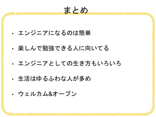 まとめ
• エンジニアになるのは簡単
• 楽しんで勉強できる人に向いてる
• エンジニアとしての生き方もいろいろ
• 生活はゆるふわな人が多め
• ウェルカム&オープン
 