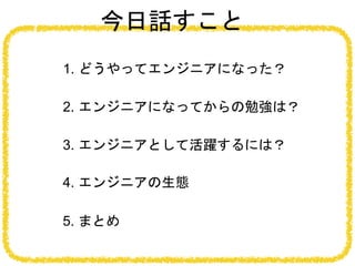 今日話すこと
1. どうやってエンジニアになった？
2. エンジニアになってからの勉強は？
4. エンジニアの生態
5. まとめ
3. エンジニアとして活躍するには？
 
