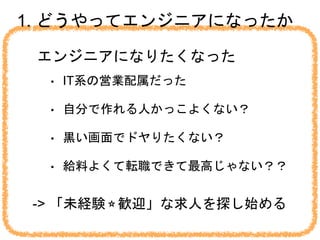 1. どうやってエンジニアになったか
エンジニアになりたくなった
• IT系の営業配属だった
• 自分で作れる人かっこよくない？
• 黒い画面でドヤりたくない？
• 給料よくて転職できて最高じゃない？？
-> 「未経験⭐︎歓迎」な求人を探し始める
 