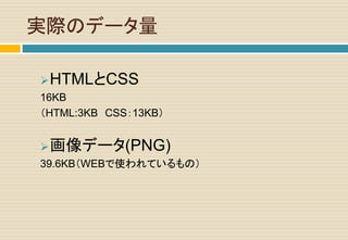 実際のデータ量
HTMLとCSS
16KB
（HTML:3KB CSS：13KB）
画像データ(PNG)
39.6KB（WEBで使われているもの）
 