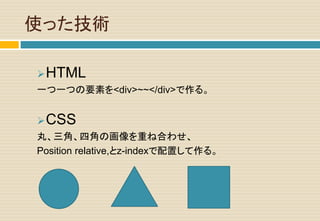 使った技術
HTML
一つ一つの要素を<div>~~</div>で作る。
CSS
丸、三角、四角の画像を重ね合わせ、
Position relative,とz-indexで配置して作る。
 