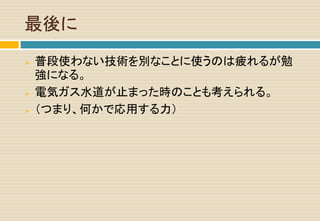 最後に
 普段使わない技術を別なことに使うのは疲れるが勉
強になる。
 電気ガス水道が止まった時のことも考えられる。
 （つまり、何かで応用する力）
 
