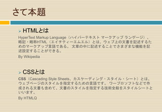 さて本題
 HTMLとは
HyperText Markup Language（ハイパーテキスト マークアップ ランゲージ）、
略記・略称HTML（エイチティーエムエル）とは、ウェブ上の文書を記述するた
めのマークアップ言語である。 文章の中に記述することでさまざまな機能を記
述設定することができる。
By Wikipedia
 CSSとは
CSS（Cascading Style Sheets、カスケーディング・スタイル・シート）とは、
ウェブページのスタイルを指定するための言語です。 ワープロソフトなどで作
成される文書も含めて、文書のスタイルを指定する技術全般をスタイルシートと
いいます。
By HTMLQ
 