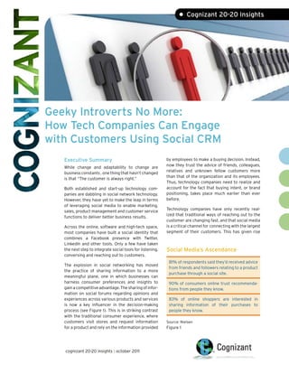 • Cognizant 20-20 Insights




Geeky Introverts No More:
How Tech Companies Can Engage
with Customers Using Social CRM
   Executive Summary                                        by employees to make a buying decision. Instead,
                                                            now they trust the advice of friends, colleagues,
   While change and adaptability to change are
                                                            relatives and unknown fellow customers more
   business constants , one thing that hasn’t changed
                                                            than that of the organization and its employees.
   is that “The customer is always right.”
                                                            Thus, technology companies need to realize and
   Both established and start-up technology com-            account for the fact that buying intent, or brand
   panies are dabbling in social network technology.        positioning, takes place much earlier than ever
   However, they have yet to make the leap in terms         before.
   of leveraging social media to enable marketing,
                                                            Technology companies have only recently real-
   sales, product management and customer service
                                                            ized that traditional ways of reaching out to the
   functions to deliver better business results.
                                                            customer are changing fast, and that social media
   Across the online, software and high-tech space,         is a critical channel for connecting with the largest
   most companies have built a social identity that         segment of their customers. This has given rise
   combines a Facebook presence with Twitter,
   LinkedIn and other tools. Only a few have taken
   the next step to integrate social tools for listening,   Social Media’s Ascendance
   conversing and reaching out to customers.
                                                             81% of respondents said they’d received advice
   The explosion in social networking has moved
                                                             from friends and followers relating to a product
   the practice of sharing information to a more
                                                             purchase through a social site.
   meaningful plane, one in which businesses can
   harness consumer preferences and insights to              90% of consumers online trust recommenda-
   gain a competitive advantage. The sharing of infor-       tions from people they know.
   mation on social forums regarding opinions and
   experiences across various products and services          83% of online shoppers are interested in
   is now a key influencer in the decision-making            sharing information of their purchases to
   process (see Figure 1). This is in striking contrast      people they know.
   with the traditional consumer experience, where
   customers visit stores and request information           Source: Nielsen
   for a product and rely on the information provided       Figure 1




   cognizant 20-20 insights | october 2011
 