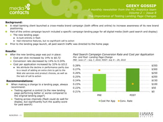 GEEKY GOSSIPA monthly newsletter from the MC Analytics team Volume 2 :: Issue 8The Importance of Testing Landing Page Changes Background:  A retail banking client launched a cross-media brand campaign (both offline and online) to increase awareness of its new brand positioning Part of the online campaign launch included a specific campaign landing page for all digital media (both paid search and display) The new landing page: Is built entirely in flash Had interactive features, but no significant call to action Prior to the landing page launch, all paid search traffic was directed to the home page Results: After the new landing page was put in place: Cost per click increased by 14% to $0.72 Conversion rate decreased by 14% to 0.24% Cost per application increased by 32% to $312 We attribute the decline in performance partly due  	to a result of adding an extra click to get to the  	Web site services and product choices, as well as  	the lack of call to action 8/19/2010 :: 1 Paid Search Campaign Conversion Rate and Cost per Application  Pre- and Post- Landing Page Change PRE: June 17 – July 7, 2010; POST: July 9 – 29, 2010 Recommendations: When making a change to a landing page, always recommend: ,[object Object]