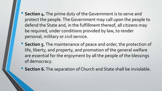• Section 4.The prime duty of the Government is to serve and
protect the people.The Government may call upon the people to
defend the State and, in the fulfillment thereof, all citizens may
be required, under conditions provided by law, to render
personal, military or civil service.
• Section 5.The maintenance of peace and order, the protection of
life, liberty, and property, and promotion of the general welfare
are essential for the enjoyment by all the people of the blessings
of democracy.
• Section 6.The separation of Church and State shall be inviolable.
 