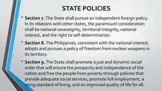 STATE POLICIES
• Section 7.The State shall pursue an independent foreign policy.
In its relations with other states, the paramount consideration
shall be national sovereignty, territorial integrity, national
interest, and the right to self-determination.
• Section 8.The Philippines, consistent with the national interest,
adopts and pursues a policy of freedom from nuclear weapons in
its territory.
• Section 9.The State shall promote a just and dynamic social
order that will ensure the prosperity and independence of the
nation and free the people from poverty through policies that
provide adequate social services, promote full employment, a
rising standard of living, and an improved quality of life for all.
 