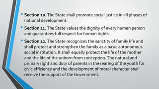 • Section 10.The State shall promote social justice in all phases of
national development.
• Section 11.The State values the dignity of every human person
and guarantees full respect for human rights.
• Section 12.The State recognizes the sanctity of family life and
shall protect and strengthen the family as a basic autonomous
social institution. It shall equally protect the life of the mother
and the life of the unborn from conception.The natural and
primary right and duty of parents in the rearing of the youth for
civic efficiency and the development of moral character shall
receive the support of the Government.
 