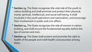 • Section 13.The State recognizes the vital role of the youth in
nation-building and shall promote and protect their physical,
moral, spiritual, intellectual, and social well-being. It shall
inculcate in the youth patriotism and nationalism, and encourage
their involvement in public and civic affairs.
• Section 14.The State recognizes the role of women in nation-
building, and shall ensure the fundamental equality before the
law of women and men.
• Section 15.The State shall protect and promote the right to
health of the people and instill health consciousness among
them.
 