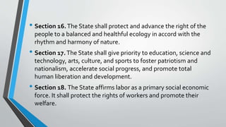 • Section 16.The State shall protect and advance the right of the
people to a balanced and healthful ecology in accord with the
rhythm and harmony of nature.
• Section 17.The State shall give priority to education, science and
technology, arts, culture, and sports to foster patriotism and
nationalism, accelerate social progress, and promote total
human liberation and development.
• Section 18. The State affirms labor as a primary social economic
force. It shall protect the rights of workers and promote their
welfare.
 