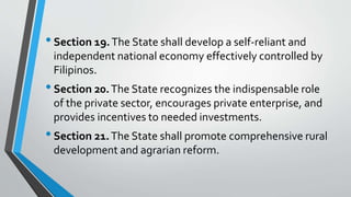 •Section 19.The State shall develop a self-reliant and
independent national economy effectively controlled by
Filipinos.
•Section 20.The State recognizes the indispensable role
of the private sector, encourages private enterprise, and
provides incentives to needed investments.
•Section 21.The State shall promote comprehensive rural
development and agrarian reform.
 